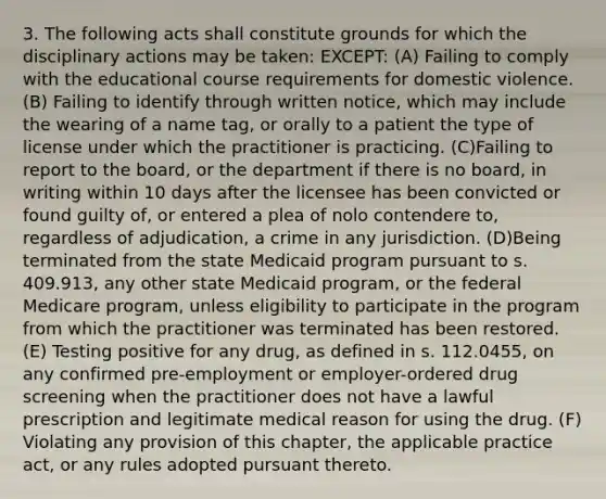 3. The following acts shall constitute grounds for which the disciplinary actions may be taken: EXCEPT: (A) Failing to comply with the educational course requirements for domestic violence. (B) Failing to identify through written notice, which may include the wearing of a name tag, or orally to a patient the type of license under which the practitioner is practicing. (C)Failing to report to the board, or the department if there is no board, in writing within 10 days after the licensee has been convicted or found guilty of, or entered a plea of nolo contendere to, regardless of adjudication, a crime in any jurisdiction. (D)Being terminated from the state Medicaid program pursuant to s. 409.913, any other state Medicaid program, or the federal Medicare program, unless eligibility to participate in the program from which the practitioner was terminated has been restored. (E) Testing positive for any drug, as defined in s. 112.0455, on any confirmed pre-employment or employer-ordered drug screening when the practitioner does not have a lawful prescription and legitimate medical reason for using the drug. (F) Violating any provision of this chapter, the applicable practice act, or any rules adopted pursuant thereto.