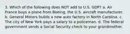 3. Which of the following does NOT add to U.S. GDP? a. Air France buys a plane from Boeing, the U.S. aircraft manufacturer. b. General Motors builds a new auto factory in North Carolina. c. The city of New York pays a salary to a policeman. d. The federal government sends a Social Security check to your grandmother.