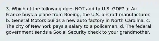 3. Which of the following does NOT add to U.S. GDP? a. Air France buys a plane from Boeing, the U.S. aircraft manufacturer. b. General Motors builds a new auto factory in North Carolina. c. The city of New York pays a salary to a policeman. d. The federal government sends a Social Security check to your grandmother.