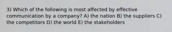 3) Which of the following is most affected by effective communication by a company? A) the nation B) the suppliers C) the competitors D) the world E) the stakeholders