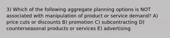 3) Which of the following aggregate planning options is NOT associated with manipulation of product or service demand? A) price cuts or discounts B) promotion C) subcontracting D) counterseasonal products or services E) advertising