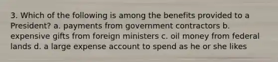 3. Which of the following is among the benefits provided to a President? a. payments from government contractors b. expensive gifts from foreign ministers c. oil money from federal lands d. a large expense account to spend as he or she likes