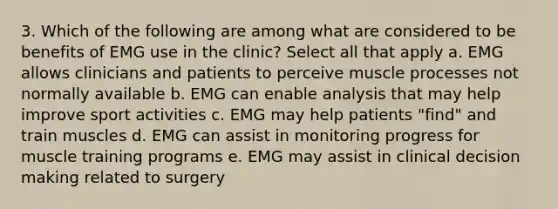 3. Which of the following are among what are considered to be benefits of EMG use in the clinic? Select all that apply a. EMG allows clinicians and patients to perceive muscle processes not normally available b. EMG can enable analysis that may help improve sport activities c. EMG may help patients "find" and train muscles d. EMG can assist in monitoring progress for muscle training programs e. EMG may assist in clinical decision making related to surgery