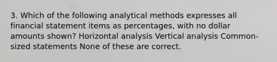 3. Which of the following analytical methods expresses all financial statement items as percentages, with no dollar amounts shown? Horizontal analysis Vertical analysis Common-sized statements None of these are correct.