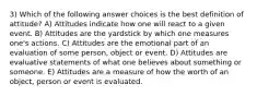 3) Which of the following answer choices is the best definition of attitude? A) Attitudes indicate how one will react to a given event. B) Attitudes are the yardstick by which one measures one's actions. C) Attitudes are the emotional part of an evaluation of some person, object or event. D) Attitudes are evaluative statements of what one believes about something or someone. E) Attitudes are a measure of how the worth of an object, person or event is evaluated.