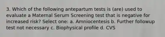 3. Which of the following antepartum tests is (are) used to evaluate a Maternal Serum Screening test that is negative for increased risk? Select one: a. Amniocentesis b. Further followup test not necessary c. Biophysical profile d. CVS