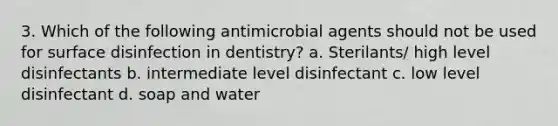 3. Which of the following antimicrobial agents should not be used for surface disinfection in dentistry? a. Sterilants/ high level disinfectants b. intermediate level disinfectant c. low level disinfectant d. soap and water