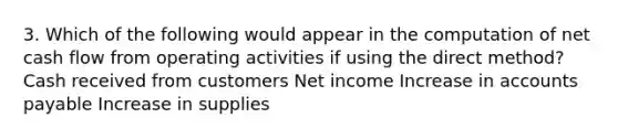 3. Which of the following would appear in the computation of net cash flow from operating activities if using the direct method? Cash received from customers Net income Increase in accounts payable Increase in supplies