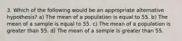 3. Which of the following would be an appropriate alternative hypothesis? a) The mean of a population is equal to 55. b) The mean of a sample is equal to 55. c) The mean of a population is greater than 55. d) The mean of a sample is greater than 55.