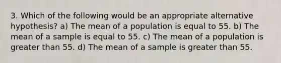 3. Which of the following would be an appropriate alternative hypothesis? a) The mean of a population is equal to 55. b) The mean of a sample is equal to 55. c) The mean of a population is <a href='https://www.questionai.com/knowledge/ktgHnBD4o3-greater-than' class='anchor-knowledge'>greater than</a> 55. d) The mean of a sample is greater than 55.