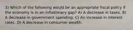 3) Which of the following would be an appropriate fiscal policy if the economy is in an inflationary gap? A) A decrease in taxes. B) A decrease in government spending. C) An increase in interest rates. D) A decrease in consumer wealth.