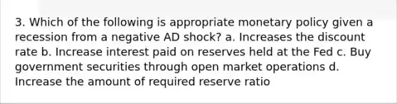 3. Which of the following is appropriate monetary policy given a recession from a negative AD shock? a. Increases the discount rate b. Increase interest paid on reserves held at the Fed c. Buy government securities through open market operations d. Increase the amount of required reserve ratio