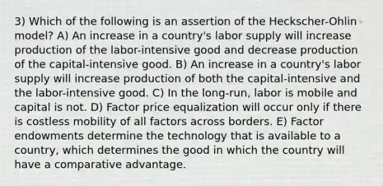 3) Which of the following is an assertion of the Heckscher-Ohlin model? A) An increase in a country's labor supply will increase production of the labor-intensive good and decrease production of the capital-intensive good. B) An increase in a country's labor supply will increase production of both the capital-intensive and the labor-intensive good. C) In the long-run, labor is mobile and capital is not. D) Factor price equalization will occur only if there is costless mobility of all factors across borders. E) Factor endowments determine the technology that is available to a country, which determines the good in which the country will have a comparative advantage.