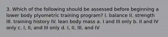 3. Which of the following should be assessed before beginning a lower body plyometric training program? I. balance II. strength III. training history IV. lean body mass a. I and III only b. II and IV only c. I, II, and III only d. I, II, III, and IV