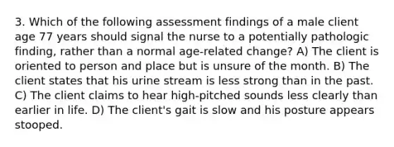 3. Which of the following assessment findings of a male client age 77 years should signal the nurse to a potentially pathologic finding, rather than a normal age-related change? A) The client is oriented to person and place but is unsure of the month. B) The client states that his urine stream is less strong than in the past. C) The client claims to hear high-pitched sounds less clearly than earlier in life. D) The client's gait is slow and his posture appears stooped.