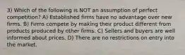 3) Which of the following is NOT an assumption of perfect competition? A) Established firms have no advantage over new firms. B) Firms compete by making their product different from products produced by other firms. C) Sellers and buyers are well informed about prices. D) There are no restrictions on entry into the market.