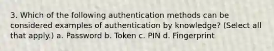 3. Which of the following authentication methods can be considered examples of authentication by knowledge? (Select all that apply.) a. Password b. Token c. PIN d. Fingerprint