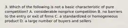 3. Which of the following is not a basic characteristic of pure competition? A. considerable nonprice competition B. no barriers to the entry or exit of firms C. a standardized or homogeneous product D. a large number of buyers and sellers