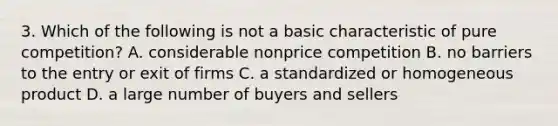 3. Which of the following is not a basic characteristic of pure competition? A. considerable nonprice competition B. no barriers to the entry or exit of firms C. a standardized or homogeneous product D. a large number of buyers and sellers