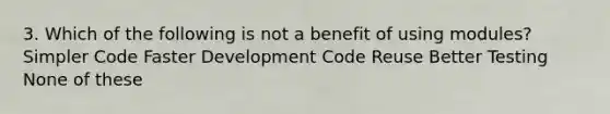 3. Which of the following is not a benefit of using modules? Simpler Code Faster Development Code Reuse Better Testing None of these