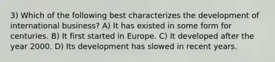 3) Which of the following best characterizes the development of international business? A) It has existed in some form for centuries. B) It first started in Europe. C) It developed after the year 2000. D) Its development has slowed in recent years.