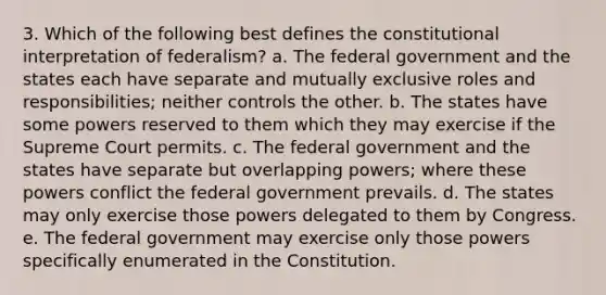 3. Which of the following best defines the constitutional interpretation of federalism? a. The federal government and the states each have separate and mutually exclusive roles and responsibilities; neither controls the other. b. The states have some powers reserved to them which they may exercise if the Supreme Court permits. c. The federal government and the states have separate but overlapping powers; where these powers conflict the federal government prevails. d. The states may only exercise those powers delegated to them by Congress. e. The federal government may exercise only those powers specifically enumerated in the Constitution.