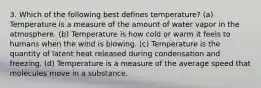 3. Which of the following best defines temperature? (a) Temperature is a measure of the amount of water vapor in the atmosphere. (b) Temperature is how cold or warm it feels to humans when the wind is blowing. (c) Temperature is the quantity of latent heat released during condensation and freezing. (d) Temperature is a measure of the average speed that molecules move in a substance.