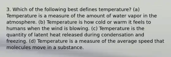 3. Which of the following best defines temperature? (a) Temperature is a measure of the amount of water vapor in the atmosphere. (b) Temperature is how cold or warm it feels to humans when the wind is blowing. (c) Temperature is the quantity of latent heat released during condensation and freezing. (d) Temperature is a measure of the average speed that molecules move in a substance.