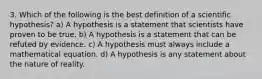 3. Which of the following is the best definition of a scientific hypothesis? a) A hypothesis is a statement that scientists have proven to be true. b) A hypothesis is a statement that can be refuted by evidence. c) A hypothesis must always include a mathematical equation. d) A hypothesis is any statement about the nature of reality.