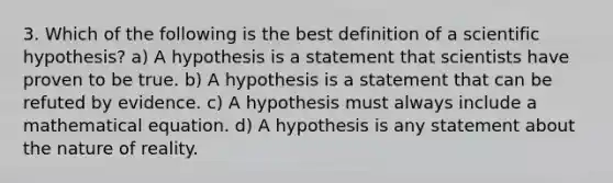 3. Which of the following is the best definition of a scientific hypothesis? a) A hypothesis is a statement that scientists have proven to be true. b) A hypothesis is a statement that can be refuted by evidence. c) A hypothesis must always include a mathematical equation. d) A hypothesis is any statement about the nature of reality.