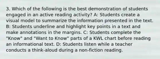 3. Which of the following is the best demonstration of students engaged in an active reading activity? A: Students create a visual model to summarize the information presented in the text. B: Students underline and highlight key points in a text and make annotations in the margins. C: Students complete the "Know" and "Want to Know" parts of a KWL chart before reading an informational text. D: Students listen while a teacher conducts a think-aloud during a non-fiction reading.