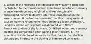 3. Which of the following best describes how Bacon's Rebellion contributed to the transition from indentured servitude to slavery in seventeenth-century Virginia? A. Elites consciously encouraged racism to destroy interracial cooperation in the lower classes. B. Indentured servants' inability to acquire land caused many to return home, thus creating a labor shortage. C. Landless indentured servants collaborated with Native Americans to disrupt the fur trade. D. Skilled indentured servants created job competition after gaining their freedom. E. The execution of indentured servants for their part in the rebellion discouraged interest in the signing of indentured contracts.