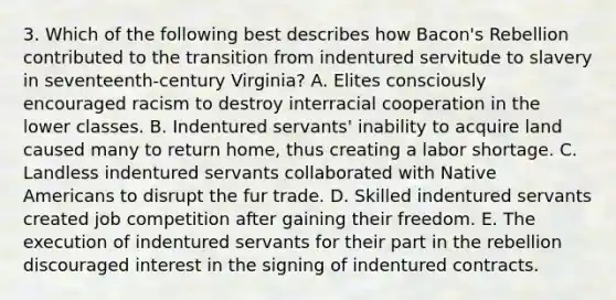 3. Which of the following best describes how Bacon's Rebellion contributed to the transition from indentured servitude to slavery in seventeenth-century Virginia? A. Elites consciously encouraged racism to destroy interracial cooperation in the lower classes. B. Indentured servants' inability to acquire land caused many to return home, thus creating a labor shortage. C. Landless indentured servants collaborated with Native Americans to disrupt the fur trade. D. Skilled indentured servants created job competition after gaining their freedom. E. The execution of indentured servants for their part in the rebellion discouraged interest in the signing of indentured contracts.