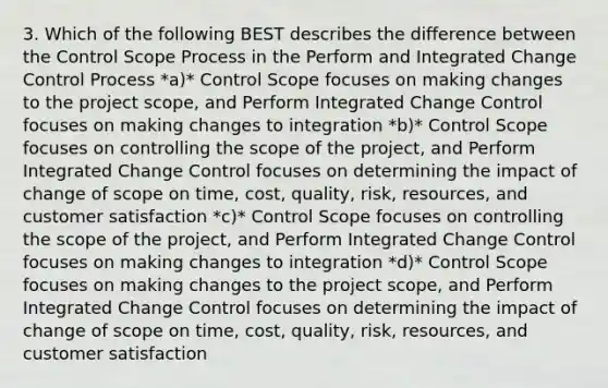 3. Which of the following BEST describes the difference between the Control Scope Process in the Perform and Integrated Change Control Process *a)* Control Scope focuses on making changes to the project scope, and Perform Integrated Change Control focuses on making changes to integration *b)* Control Scope focuses on controlling the scope of the project, and Perform Integrated Change Control focuses on determining the impact of change of scope on time, cost, quality, risk, resources, and customer satisfaction *c)* Control Scope focuses on controlling the scope of the project, and Perform Integrated Change Control focuses on making changes to integration *d)* Control Scope focuses on making changes to the project scope, and Perform Integrated Change Control focuses on determining the impact of change of scope on time, cost, quality, risk, resources, and customer satisfaction