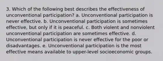 3. Which of the following best describes the effectiveness of unconventional participation? a. Unconventional participation is never effective. b. Unconventional participation is sometimes effective, but only if it is peaceful. c. Both violent and nonviolent unconventional participation are sometimes effective. d. Unconventional participation is never effective for the poor or disadvantages. e. Unconventional participation is the most effective means available to upper-level socioeconomic groups.