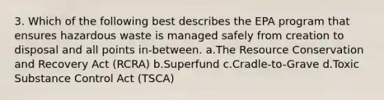 3. Which of the following best describes the EPA program that ensures hazardous waste is managed safely from creation to disposal and all points in-between. a.The Resource Conservation and Recovery Act (RCRA) b.Superfund c.Cradle-to-Grave d.Toxic Substance Control Act (TSCA)