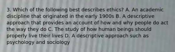 3. Which of the following best describes ethics? A. An academic discipline that originated in the early 1900s B. A descriptive approach that provides an account of how and why people do act the way they do C. The study of how human beings should properly live their lives D. A descriptive approach such as psychology and sociology