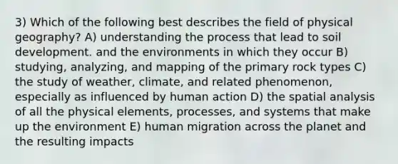 3) Which of the following best describes the field of physical geography? A) understanding the process that lead to soil development. and the environments in which they occur B) studying, analyzing, and mapping of the primary rock types C) the study of weather, climate, and related phenomenon, especially as influenced by human action D) the spatial analysis of all the physical elements, processes, and systems that make up the environment E) human migration across the planet and the resulting impacts