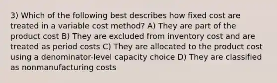 3) Which of the following best describes how fixed cost are treated in a variable cost method? A) They are part of the product cost B) They are excluded from inventory cost and are treated as period costs C) They are allocated to the product cost using a denominator-level capacity choice D) They are classified as nonmanufacturing costs