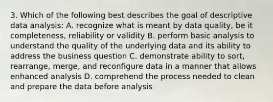 3. Which of the following best describes the goal of descriptive data analysis: A. recognize what is meant by data quality, be it completeness, reliability or validity B. perform basic analysis to understand the quality of the underlying data and its ability to address the business question C. demonstrate ability to sort, rearrange, merge, and reconfigure data in a manner that allows enhanced analysis D. comprehend the process needed to clean and prepare the data before analysis