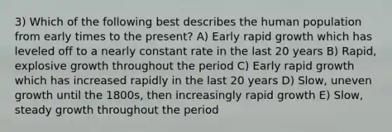 3) Which of the following best describes the human population from early times to the present? A) Early rapid growth which has leveled off to a nearly constant rate in the last 20 years B) Rapid, explosive growth throughout the period C) Early rapid growth which has increased rapidly in the last 20 years D) Slow, uneven growth until the 1800s, then increasingly rapid growth E) Slow, steady growth throughout the period