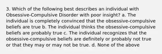 3. Which of the following best describes an individual with Obsessive-Compulsive Disorder with poor insight? a. The individual is completely convinced that the obsessive-compulsive beliefs are true b. The individual thinks the obsessive-compulsive beliefs are probably true c. The individual recognizes that the obsessive-compulsive beliefs are definitely or probably not true or that they may or may not be true. d. None of the above