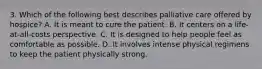 3. Which of the following best describes palliative care offered by hospice? A. It is meant to cure the patient. B. It centers on a life-at-all-costs perspective. C. It is designed to help people feel as comfortable as possible. D. It involves intense physical regimens to keep the patient physically strong.