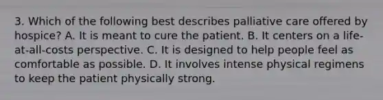 3. Which of the following best describes palliative care offered by hospice? A. It is meant to cure the patient. B. It centers on a life-at-all-costs perspective. C. It is designed to help people feel as comfortable as possible. D. It involves intense physical regimens to keep the patient physically strong.