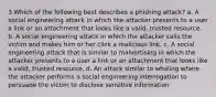 3 Which of the following best describes a phishing attack? a. A social engineering attack in which the attacker presents to a user a link or an attachment that looks like a valid, trusted resource. b. A social engineering attack in which the attacker calls the victim and makes him or her click a malicious link. c. A social engineering attack that is similar to malvertising in which the attacker presents to a user a link or an attachment that looks like a valid, trusted resource. d. An attack similar to whaling where the attacker performs a social engineering interrogation to persuade the victim to disclose sensitive information