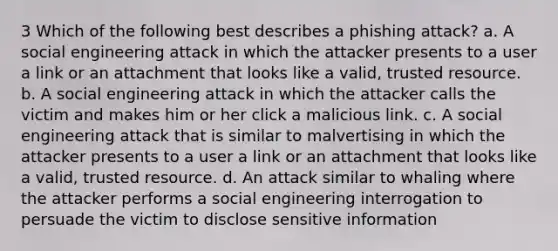 3 Which of the following best describes a phishing attack? a. A social engineering attack in which the attacker presents to a user a link or an attachment that looks like a valid, trusted resource. b. A social engineering attack in which the attacker calls the victim and makes him or her click a malicious link. c. A social engineering attack that is similar to malvertising in which the attacker presents to a user a link or an attachment that looks like a valid, trusted resource. d. An attack similar to whaling where the attacker performs a social engineering interrogation to persuade the victim to disclose sensitive information