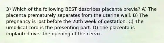 3) Which of the following BEST describes placenta previa? A) The placenta prematurely separates from the uterine wall. B) The pregnancy is lost before the 20th week of gestation. C) The umbilical cord is the presenting part. D) The placenta is implanted over the opening of the cervix.