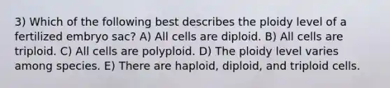 3) Which of the following best describes the ploidy level of a fertilized embryo sac? A) All cells are diploid. B) All cells are triploid. C) All cells are polyploid. D) The ploidy level varies among species. E) There are haploid, diploid, and triploid cells.