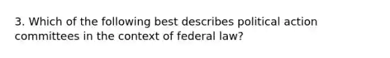 3. Which of the following best describes political action committees in the context of federal law?