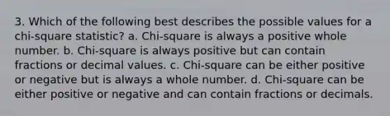 3. Which of the following best describes the possible values for a chi-square statistic? a. Chi-square is always a positive whole number. b. Chi-square is always positive but can contain fractions or decimal values. c. Chi-square can be either positive or negative but is always a whole number. d. Chi-square can be either positive or negative and can contain fractions or decimals.